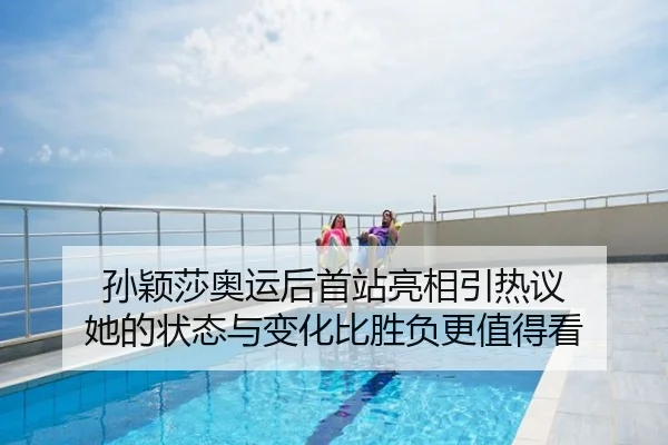 孙颖莎奥运后首站亮相引热议 她的状态与变化比胜负更值得看（youbotiyu）